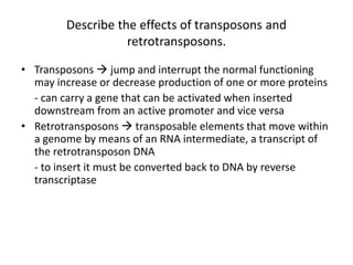 Describe the effects of transposons and
retrotransposons.
• Transposons  jump and interrupt the normal functioning
may increase or decrease production of one or more proteins
- can carry a gene that can be activated when inserted
downstream from an active promoter and vice versa
• Retrotransposons  transposable elements that move within
a genome by means of an RNA intermediate, a transcript of
the retrotransposon DNA
- to insert it must be converted back to DNA by reverse
transcriptase
 
