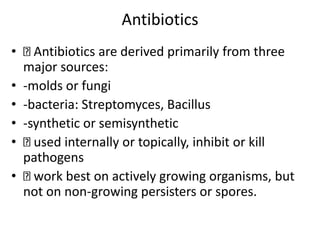 Antibiotics
• Antibiotics are derived primarily from three
major sources:
• -molds or fungi
• -bacteria: Streptomyces, Bacillus
• -synthetic or semisynthetic
• used internally or topically, inhibit or kill
pathogens
• work best on actively growing organisms, but
not on non-growing persisters or spores.
 