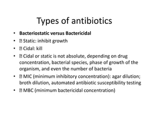 Types of antibiotics
• Bacteriostatic versus Bactericidal
• Static: inhibit growth
• Cidal: kill
• Cidal or static is not absolute, depending on drug
concentration, bacterial species, phase of growth of the
organism, and even the number of bacteria
• MIC (minimum inhibitory concentration): agar dilution;
broth dilution, automated antibiotic susceptibility testing
• MBC (minimum bactericidal concentration)
 
