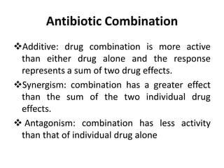 Antibiotic Combination
Additive: drug combination is more active
than either drug alone and the response
represents a sum of two drug effects.
Synergism: combination has a greater effect
than the sum of the two individual drug
effects.
 Antagonism: combination has less activity
than that of individual drug alone
 