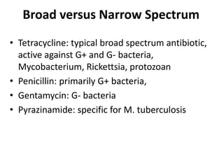 Broad versus Narrow Spectrum
• Tetracycline: typical broad spectrum antibiotic,
active against G+ and G- bacteria,
Mycobacterium, Rickettsia, protozoan
• Penicillin: primarily G+ bacteria,
• Gentamycin: G- bacteria
• Pyrazinamide: specific for M. tuberculosis
 