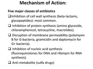 Mechanism of Action:
Five major classes of antibiotics
Inhibition of cell wall synthesis (beta-lactams,
glycopeptides): most common.
 Inhibition of protein synthesis (amino glycoside,
chloramphenicol, tetracycline, macrolides).
 Disruption of membrane permeability (polymyxin
B for G-bacteria, gramicidin and daptomycin for
G+ bacteria).
 Inhibition of nucleic acid synthesis
(fluoroquinolones for DNA and rifampin for RNA
synthesis).
 Anti-metabolite (sulfa drugs)
 