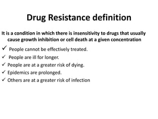 Drug Resistance definition
It is a condition in which there is insensitivity to drugs that usually
cause growth inhibition or cell death at a given concentration
 People cannot be effectively treated.
 People are ill for longer.
 People are at a greater risk of dying.
 Epidemics are prolonged.
 Others are at a greater risk of infection
 
