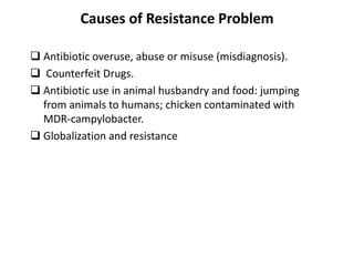 Causes of Resistance Problem
 Antibiotic overuse, abuse or misuse (misdiagnosis).
 Counterfeit Drugs.
 Antibiotic use in animal husbandry and food: jumping
from animals to humans; chicken contaminated with
MDR-campylobacter.
 Globalization and resistance
 