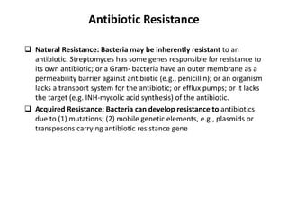 Antibiotic Resistance
 Natural Resistance: Bacteria may be inherently resistant to an
antibiotic. Streptomyces has some genes responsible for resistance to
its own antibiotic; or a Gram- bacteria have an outer membrane as a
permeability barrier against antibiotic (e.g., penicillin); or an organism
lacks a transport system for the antibiotic; or efflux pumps; or it lacks
the target (e.g. INH-mycolic acid synthesis) of the antibiotic.
 Acquired Resistance: Bacteria can develop resistance to antibiotics
due to (1) mutations; (2) mobile genetic elements, e.g., plasmids or
transposons carrying antibiotic resistance gene
 