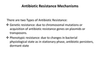Antibiotic Resistance Mechanisms
There are two Types of Antibiotic Resistance:
 Genetic resistance: due to chromosomal mutations or
acquisition of antibiotic resistance genes on plasmids or
transposons.
 Phenotypic resistance: due to changes in bacterial
physiological state as in stationary phase, antibiotic persisters,
dormant state
 