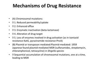 Mechanisms of Drug Resistance
• (A) Chromosomal mutations:
• 1. Reduced permeability/uptake
• 2. Enhanced efflux
• 3. Enzymatic inactivation (beta-lactamase)
• 4. Alteration of drug target
• 5. Loss of enzymes involved in drug activation (as in isoniazid
resistance-KatG, pyrazinamide resistance-PncA)
• (B) Plasmid or transposon mediated:Plasmid-mediated: 1959
Japanese found plasmid-mediated MDR (sulfonamides, streptomycin,
chloramphenicol, tetracycline) in Shigella species
• Sequential accumulation of chromosomal mutations, one at a time,
leading to MDR
 