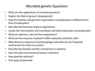Microbial genetic Questions
• What are the applications of microbial genetics?
• Explain the Role of genes in development
• How the Cellular and genomic organization of prokaryotes is different from
that of eukaryotes?
• Describe the hierarchy of gene organization
• Locate the transcription and translation and both eukaryotes and prokaryote
• What are operons, role and the components?
• What are the enzymes involved in DNA replication and their role?
• What Bacteria response to bacteriophage and what are the Proposed
mechanisms for them to survive?
• Describe the Genetic transfer mechanisms in bacteria
• Give the extra chromosomal factors in bacteria
• How plamids replicate?
• Give types of plasmids
 