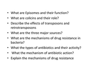 • What are Episomes and their function?
• What are colicins and their role?
• Describe the effects of transposons and
retrotransposons
• What are the three major sources?
• What are the mechanisms of drug resistance in
bacteria?
• What the types of antibiotics and their activity?
• What the mechanism of antibiotic action?
• Explain the mechanisms of drug resistance
 