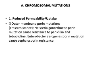 A. CHROMOSOMAL MUTATIONS
• 1. Reduced Permeability/Uptake
• Outer membrane porin mutations
(crossresistance): Neisseria gonorrhoeae porin
mutation cause resistance to penicillin and
tetracycline; Enterobacter aerogenes porin mutation
cause cephalosporin resistance
 
