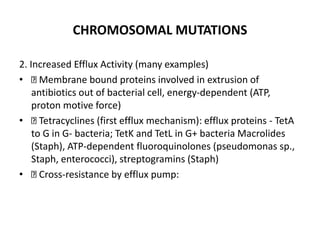 CHROMOSOMAL MUTATIONS
2. Increased Efflux Activity (many examples)
• Membrane bound proteins involved in extrusion of
antibiotics out of bacterial cell, energy-dependent (ATP,
proton motive force)
• Tetracyclines (first efflux mechanism): efflux proteins - TetA
to G in G- bacteria; TetK and TetL in G+ bacteria Macrolides
(Staph), ATP-dependent fluoroquinolones (pseudomonas sp.,
Staph, enterococci), streptogramins (Staph)
• Cross-resistance by efflux pump:
 