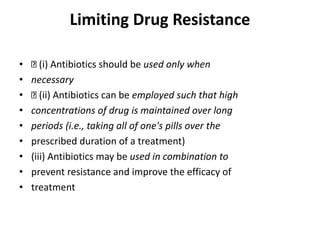 Limiting Drug Resistance
• (i) Antibiotics should be used only when
• necessary
• (ii) Antibiotics can be employed such that high
• concentrations of drug is maintained over long
• periods (i.e., taking all of one's pills over the
• prescribed duration of a treatment)
• (iii) Antibiotics may be used in combination to
• prevent resistance and improve the efficacy of
• treatment
 