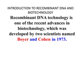 INTRODUCTION TO RECOMBINANT DNA AND
BIOTECHNOLOGY
Recombinant DNA technology is
one of the recent advances in
biotechnology, which was
developed by two scientists named
Boyer and Cohen in 1973.
 