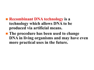 What is Recombinant DNA Technology?
 Recombinant DNA technology is a
technology which allows DNA to be
produced via artificial means.
 The procedure has been used to change
DNA in living organisms and may have even
more practical uses in the future.
 