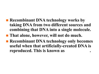  Recombinant DNA technology works by
taking DNA from two different sources and
combining that DNA into a single molecule.
 That alone, however, will not do much.
 Recombinant DNA technology only becomes
useful when that artificially-created DNA is
reproduced. This is known as DNA cloning.
 