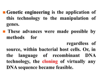  Genetic engineering is the application of
this technology to the manipulation of
genes.
 These advances were made possible by
methods for amplification of any
particular DNA segment, regardless of
source, within bacterial host cells. Or, in
the language of recombinant DNA
technology, the cloning of virtually any
DNA sequence became feasible.
 