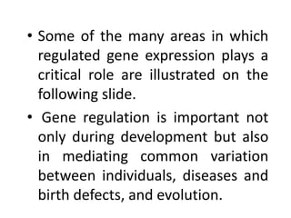 • Some of the many areas in which
regulated gene expression plays a
critical role are illustrated on the
following slide.
• Gene regulation is important not
only during development but also
in mediating common variation
between individuals, diseases and
birth defects, and evolution.
 
