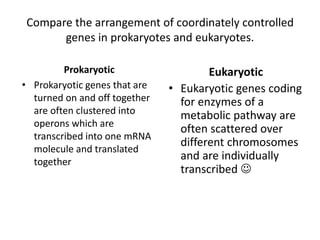 Compare the arrangement of coordinately controlled
genes in prokaryotes and eukaryotes.
Prokaryotic
• Prokaryotic genes that are
turned on and off together
are often clustered into
operons which are
transcribed into one mRNA
molecule and translated
together
Eukaryotic
• Eukaryotic genes coding
for enzymes of a
metabolic pathway are
often scattered over
different chromosomes
and are individually
transcribed 
 