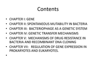 Contents
• CHAPTER I: GENE
• CHAPTER II: SPONTANEOUS MUTABILITY IN BACTERIA
• CHAPTER III: BACTERIOPHAGE AS A GENETIC SYSTEM
• CHAPTER IV: GENETIC TRANSFER MECHANISMS
• CHAPTER V: MECHANISMS OF DRUG RESISTANCE IN
BACTERIA AND RECOMBINANT DNA CLONING
• CHAPTER VII: REGULATION OF GENE EXPRESSION IN
PROKARYOTES AND EUKARYOTES.
•
 