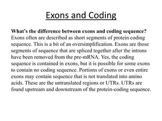 Exons and Coding
What’s the difference between exons and coding sequence?
Exons often are described as short segments of protein coding
sequence. This is a bit of an oversimplification. Exons are those
segments of sequence that are spliced together after the introns
have been removed from the pre-mRNA. Yes, the coding
sequence is contained in exons, but it is possible for some exons
to contain no coding sequence. Portions of exons or even entire
exons may contain sequence that is not translated into amino
acids. These are the untranslated regions or UTRs. UTRs are
found upstream and downstream of the protein-coding sequence.
 