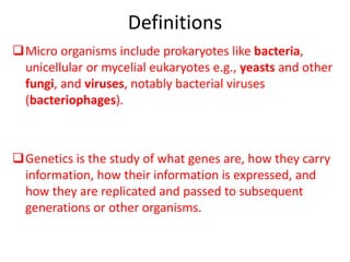 Definitions
Micro organisms include prokaryotes like bacteria,
unicellular or mycelial eukaryotes e.g., yeasts and other
fungi, and viruses, notably bacterial viruses
(bacteriophages).
Genetics is the study of what genes are, how they carry
information, how their information is expressed, and
how they are replicated and passed to subsequent
generations or other organisms.
 