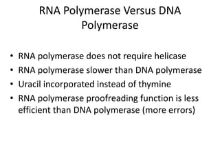 RNA Polymerase Versus DNA
Polymerase
• RNA polymerase does not require helicase
• RNA polymerase slower than DNA polymerase
• Uracil incorporated instead of thymine
• RNA polymerase proofreading function is less
efficient than DNA polymerase (more errors)
 