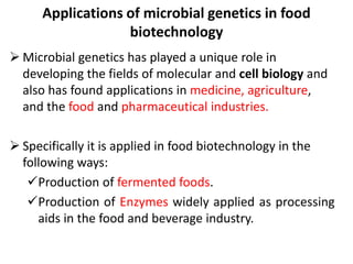 Applications of microbial genetics in food
biotechnology
 Microbial genetics has played a unique role in
developing the fields of molecular and cell biology and
also has found applications in medicine, agriculture,
and the food and pharmaceutical industries.
 Specifically it is applied in food biotechnology in the
following ways:
Production of fermented foods.
Production of Enzymes widely applied as processing
aids in the food and beverage industry.
 
