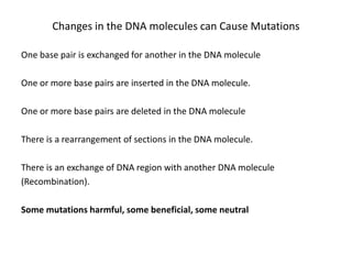 One base pair is exchanged for another in the DNA molecule
One or more base pairs are inserted in the DNA molecule.
One or more base pairs are deleted in the DNA molecule
There is a rearrangement of sections in the DNA molecule.
There is an exchange of DNA region with another DNA molecule
(Recombination).
Some mutations harmful, some beneficial, some neutral
Changes in the DNA molecules can Cause Mutations
 