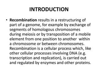 INTRODUCTION
• Recombination results in a restructuring of
part of a genome, for example by exchange of
segments of homologous chromosomes
during meiosis or by transposition of a mobile
element from one position to another within
a chromosome or between chromosomes.
Recombination is a cellular process which, like
other cellular processes involving DNA (e.g.
transcription and replication), is carried out
and regulated by enzymes and other proteins.
 
