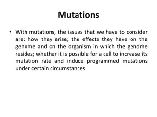 Mutations
• With mutations, the issues that we have to consider
are: how they arise; the effects they have on the
genome and on the organism in which the genome
resides; whether it is possible for a cell to increase its
mutation rate and induce programmed mutations
under certain circumstances
 
