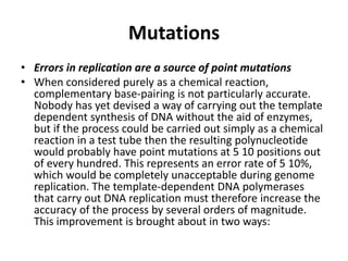 Mutations
• Errors in replication are a source of point mutations
• When considered purely as a chemical reaction,
complementary base-pairing is not particularly accurate.
Nobody has yet devised a way of carrying out the template
dependent synthesis of DNA without the aid of enzymes,
but if the process could be carried out simply as a chemical
reaction in a test tube then the resulting polynucleotide
would probably have point mutations at 5 10 positions out
of every hundred. This represents an error rate of 5 10%,
which would be completely unacceptable during genome
replication. The template-dependent DNA polymerases
that carry out DNA replication must therefore increase the
accuracy of the process by several orders of magnitude.
This improvement is brought about in two ways:
 