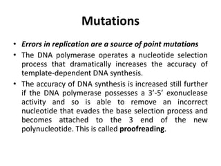 Mutations
• Errors in replication are a source of point mutations
• The DNA polymerase operates a nucleotide selection
process that dramatically increases the accuracy of
template-dependent DNA synthesis.
• The accuracy of DNA synthesis is increased still further
if the DNA polymerase possesses a 3’-5’ exonuclease
activity and so is able to remove an incorrect
nucleotide that evades the base selection process and
becomes attached to the 3 end of the new
polynucleotide. This is called proofreading.
 