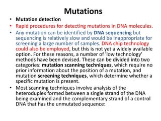 Mutations
• Mutation detection
• Rapid procedures for detecting mutations in DNA molecules.
• Any mutation can be identified by DNA sequencing but
sequencing is relatively slow and would be inappropriate for
screening a large number of samples. DNA chip technology
could also be employed, but this is not yet a widely available
option. For these reasons, a number of 'low technology'
methods have been devised. These can be divided into two
categories: mutation scanning techniques, which require no
prior information about the position of a mutation, and
mutation screening techniques, which determine whether a
specific mutation is present.
• Most scanning techniques involve analysis of the
heteroduplex formed between a single strand of the DNA
being examined and the complementary strand of a control
DNA that has the unmutated sequence:
 