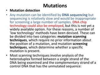 Mutations
• Mutation detection
• Any mutation can be identified by DNA sequencing but
sequencing is relatively slow and would be inappropriate
for screening a large number of samples. DNA chip
technology could also be employed, but this is not yet a
widely available option. For these reasons, a number of
'low technology' methods have been devised. These can
be divided into two categories: mutation scanning
techniques, which require no prior information about
the position of a mutation, and mutation screening
techniques, which determine whether a specific
mutation is present.
• Most scanning techniques involve analysis of the
heteroduplex formed between a single strand of the
DNA being examined and the complementary strand of a
control DNA that has the unmutated sequence:
 