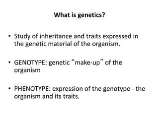 What is genetics?
• Study of inheritance and traits expressed in
the genetic material of the organism.
• GENOTYPE: genetic “make-up” of the
organism
• PHENOTYPE: expression of the genotype - the
organism and its traits.
 