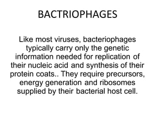 BACTRIOPHAGES
Like most viruses, bacteriophages
typically carry only the genetic
information needed for replication of
their nucleic acid and synthesis of their
protein coats.. They require precursors,
energy generation and ribosomes
supplied by their bacterial host cell.
 