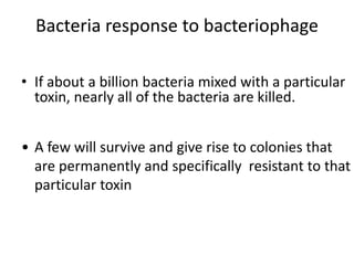 Bacteria response to bacteriophage
• If about a billion bacteria mixed with a particular
toxin, nearly all of the bacteria are killed.
• A few will survive and give rise to colonies that
are permanently and specifically resistant to that
particular toxin
 