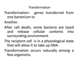 Transformation: genes transferred from
one bacterium to
Another.
After cell death, some bacteria are lysed
and release cellular contents into
surrounding environment.
The recipient cell is in a physiological state
that will allow it to take up DNA.
Transformation occurs naturally among a
few organisms.
Transformation
 