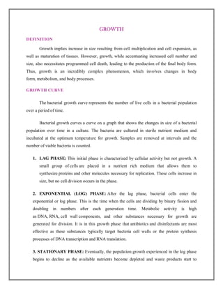GROWTH
DEFINITION
Growth implies increase in size resulting from cell multiplication and cell expansion, as
well as maturation of tissues. However, growth, while accentuating increased cell number and
size, also necessitates programmed cell death, leading to the production of the final body form.
Thus, growth is an incredibly complex phenomenon, which involves changes in body
form, metabolism, and body processes.
GROWTH CURVE
The bacterial growth curve represents the number of live cells in a bacterial population
over a period of time.
Bacterial growth curves a curve on a graph that shows the changes in size of a bacterial
population over time in a culture. The bacteria are cultured in sterile nutrient medium and
incubated at the optimum temperature for growth. Samples are removed at intervals and the
number of viable bacteria is counted.
1. LAG PHASE: This initial phase is characterized by cellular activity but not growth. A
small group of cells are placed in a nutrient rich medium that allows them to
synthesize proteins and other molecules necessary for replication. These cells increase in
size, but no cell division occurs in the phase.
2. EXPONENTIAL (LOG) PHASE: After the lag phase, bacterial cells enter the
exponential or log phase. This is the time when the cells are dividing by binary fission and
doubling in numbers after each generation time. Metabolic activity is high
as DNA, RNA, cell wall components, and other substances necessary for growth are
generated for division. It is in this growth phase that antibiotics and disinfectants are most
effective as these substances typically target bacteria cell walls or the protein synthesis
processes of DNA transcription and RNA translation.
3. STATIONARY PHASE: Eventually, the population growth experienced in the log phase
begins to decline as the available nutrients become depleted and waste products start to
 