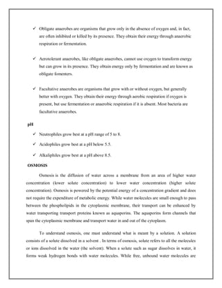  Obligate anaerobes are organisms that grow only in the absence of oxygen and, in fact,
are often inhibited or killed by its presence. They obtain their energy through anaerobic
respiration or fermentation.
 Aerotolerant anaerobes, like obligate anaerobes, cannot use oxygen to transform energy
but can grow in its presence. They obtain energy only by fermentation and are known as
obligate fomenters.
 Facultative anaerobes are organisms that grow with or without oxygen, but generally
better with oxygen. They obtain their energy through aerobic respiration if oxygen is
present, but use fermentation or anaerobic respiration if it is absent. Most bacteria are
facultative anaerobes.
pH
 Neutrophiles grow best at a pH range of 5 to 8.
 Acidophiles grow best at a pH below 5.5.
 Alkaliphiles grow best at a pH above 8.5.
OSMOSIS
Osmosis is the diffusion of water across a membrane from an area of higher water
concentration (lower solute concentration) to lower water concentration (higher solute
concentration). Osmosis is powered by the potential energy of a concentration gradient and does
not require the expenditure of metabolic energy. While water molecules are small enough to pass
between the phospholipids in the cytoplasmic membrane, their transport can be enhanced by
water transporting transport proteins known as aquaporins. The aquaporins form channels that
span the cytoplasmic membrane and transport water in and out of the cytoplasm.
To understand osmosis, one must understand what is meant by a solution. A solution
consists of a solute dissolved in a solvent . In terms of osmosis, solute refers to all the molecules
or ions dissolved in the water (the solvent). When a solute such as sugar dissolves in water, it
forms weak hydrogen bonds with water molecules. While free, unbound water molecules are
 