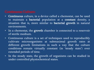 Continuous Culture:
• Continuous culture, in a device called a chemostat, can be used
to maintain a bacterial population at a constant density, a
situation that is, more similar to bacterial growth in natural
environments.
• In a chemostat, the growth chamber is connected to a reservoir
of sterile medium.
• Continuous culture is a set of techniques used to reproducibly
cultivate microorganisms at submaximal growth rates at
different growth limitations in such a way that the culture
conditions remain virtually constant (in ‘steady state’) over
extended periods of time.
• In the steady state, the growth of organisms can be studied in
under controlled physiochemical states.
 