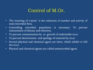 Control of M.Or.
• The meaning of control is the reduction of number and activity of
total microbial flora.
• Controlling microbial population is necessary: To prevent
transmission of disease and infection.
• To prevent contamination by or growth of undesirable m.or.
• To prevent deterioration and spoilage of material by m.or.
• Several physical and chemical agent are there, which inhibit or kill
the m.or.
• Physical and chemical agents are called antimicrobial agent.
 