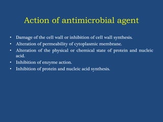Action of antimicrobial agent
• Damage of the cell wall or inhibition of cell wall synthesis.
• Alteration of permeability of cytoplasmic membrane.
• Alteration of the physical or chemical state of protein and nucleic
acid.
• Inhibition of enzyme action.
• Inhibition of protein and nucleic acid synthesis.
 