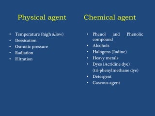 Physical agent
• Temperature (high &low)
• Dessication
• Osmotic pressure
• Radiation
• Filtration
Chemical agent
• Phenol and Phenolic
compound
• Alcohols
• Halogens (Iodine)
• Heavy metals
• Dyes (Acridine dye)
(tri-phenylmethane dye)
• Detergent
• Gaseous agent
 