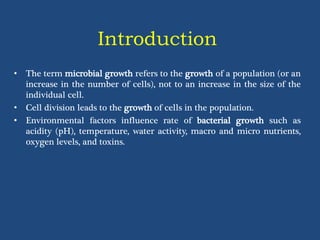 Introduction
• The term microbial growth refers to the growth of a population (or an
increase in the number of cells), not to an increase in the size of the
individual cell.
• Cell division leads to the growth of cells in the population.
• Environmental factors influence rate of bacterial growth such as
acidity (pH), temperature, water activity, macro and micro nutrients,
oxygen levels, and toxins.
 