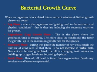 Bacterial Growth Curve
When an organism is inoculated into a nutrient solution 4 distinct growth
phases are noted:
• Lag Phase - where the organisms are "getting used to the medium and
physical conditions" - that is they are inducing the necessary enzymes
for growth.
• Logarithmic (Log) Growth Phase - This is the phase where the
generation time is measured. The more ideal the conditions, the faster
the growth - up to the maximum growth rate for the species.
• Stationary Phase - during this phase the number of new cells equals the
number of dead cells so that there is no net increase in viable cells.
Nutrient are becoming depleted, the pH is changing, toxic wastes are
building up, oxygen levels are becoming depleted.
• Death Phase - Rate of cell death is faster than regeneration. Death may
accelerate and become exponential.
 
