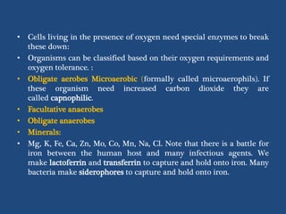 • Cells living in the presence of oxygen need special enzymes to break
these down:
• Organisms can be classified based on their oxygen requirements and
oxygen tolerance. :
• Obligate aerobes Microaerobic (formally called microaerophils). If
these organism need increased carbon dioxide they are
called capnophilic.
• Facultative anaerobes
• Obligate anaerobes
• Minerals:
• Mg, K, Fe, Ca, Zn, Mo, Co, Mn, Na, Cl. Note that there is a battle for
iron between the human host and many infectious agents. We
make lactoferrin and transferrin to capture and hold onto iron. Many
bacteria make siderophores to capture and hold onto iron.
 