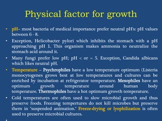 Physical factor for growth
• pH-- most bacteria of medical importance prefer neutral pH's: pH values
between 6 - 8.
• Exception, Helicobacter pylori which inhibits the stomach with a pH
approaching pH 1. This organism makes ammonia to neutralize the
stomach acid around it.
• Many fungi prefer low pH; pH < or = 5. Exception, Candida albicans
which likes neutral pH.
• Temperature -- Psychrophiles have a low temperature optimum (Listeria
monocytogenes grows best at low temperatures and cultures can be
enriched by incubation at refrigerator temperature. Mesophiles have an
optimum growth temperature around human body
temperature. Thermophiles have a hot optimum growth temperature.
• Cold temperatures are often used to slow microbial growth and thus
preserve foods. Freezing tempertures do not kill microbes but preserve
them in "suspended animation." Freeze-drying or lyophilization is often
used to preserve microbial cultures.
 