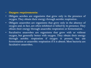 • Oxygen requirements:
• Obligate aerobes are organisms that grow only in the presence of
oxygen. They obtain their energy through aerobic respiration .
• Obligate anaerobes are organisms that grow only in the absence of
oxygen and, in fact, are often inhibited or killed by its presence. They
obtain their energy through anaerobic respiration or fermentation .
• Facultative anaerobes are organisms that grow with or without
oxygen, but generally better with oxygen. They obtain their energy
through aerobic respiration if oxygen is present, but use
fermentation or anaerobic respiration if it is absent. Most bacteria are
facultative anaerobes.
 