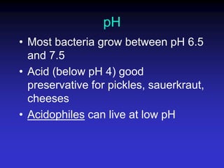pH
• Most bacteria grow between pH 6.5
and 7.5
• Acid (below pH 4) good
preservative for pickles, sauerkraut,
cheeses
• Acidophiles can live at low pH
 
